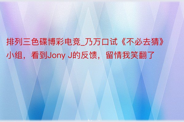 排列三色碟博彩电竞_乃万口试《不必去猜》小组，看到Jony J的反馈，留情我笑翻了