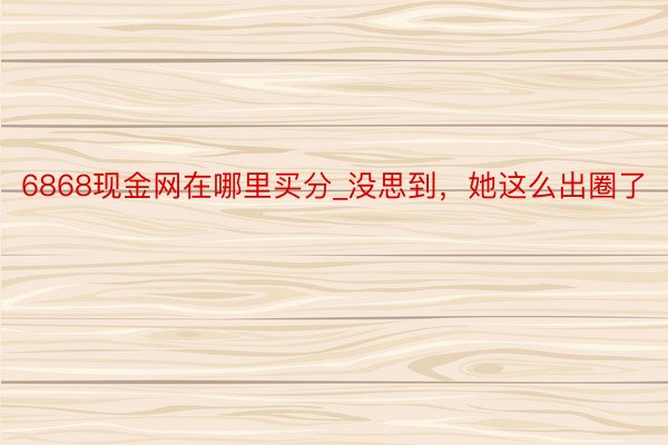 6868现金网在哪里买分_没思到，她这么出圈了