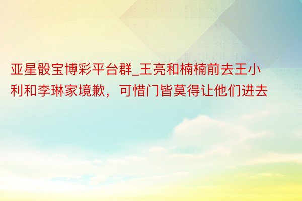 亚星骰宝博彩平台群_王亮和楠楠前去王小利和李琳家境歉，可惜门皆莫得让他们进去