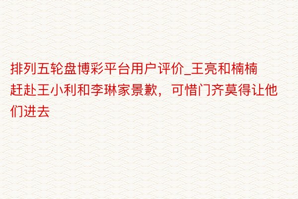 排列五轮盘博彩平台用户评价_王亮和楠楠赶赴王小利和李琳家景歉，可惜门齐莫得让他们进去