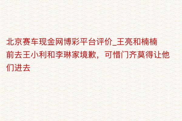 北京赛车现金网博彩平台评价_王亮和楠楠前去王小利和李琳家境歉，可惜门齐莫得让他们进去