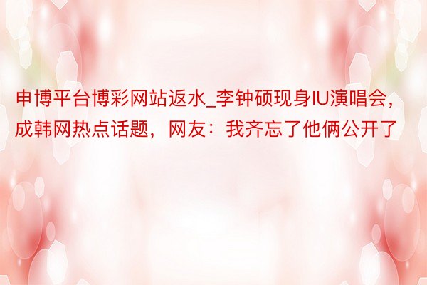 申博平台博彩网站返水_李钟硕现身IU演唱会，成韩网热点话题，网友：我齐忘了他俩公开了