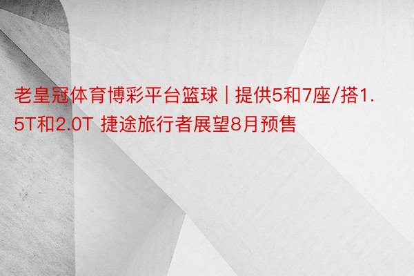 老皇冠体育博彩平台篮球 | 提供5和7座/搭1.5T和2.0T 捷途旅行者展望8月预售