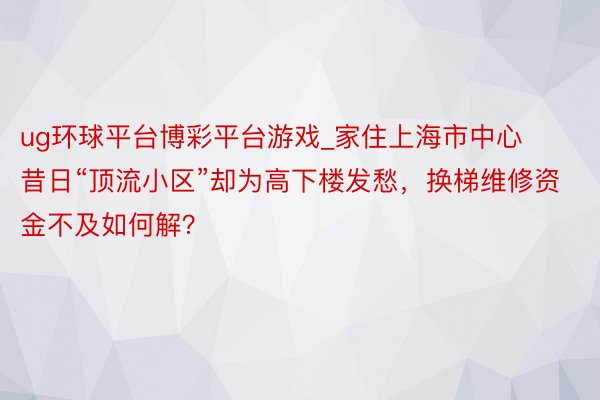 ug环球平台博彩平台游戏_家住上海市中心昔日“顶流小区”却为高下楼发愁，换梯维修资金不及如何解？