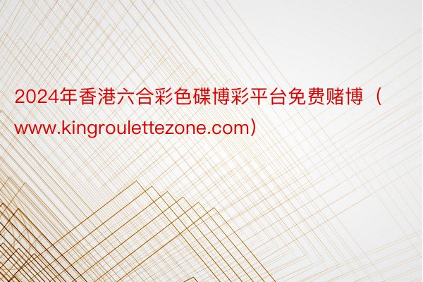 2024年香港六合彩色碟博彩平台免费赌博（www.kingroulettezone.com）