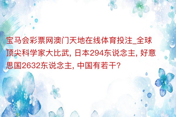 宝马会彩票网澳门天地在线体育投注_全球顶尖科学家大比武, 日本294东说念主, 好意思国2632东说念主, 中国有若干?