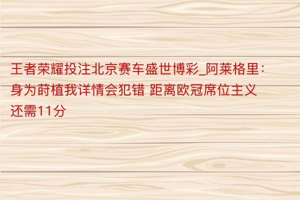 王者荣耀投注北京赛车盛世博彩_阿莱格里：身为莳植我详情会犯错 距离欧冠席位主义还需11分