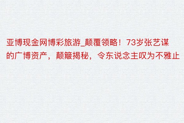 亚博现金网博彩旅游_颠覆领略！73岁张艺谋的广博资产，颠簸揭秘，令东说念主叹为不雅止