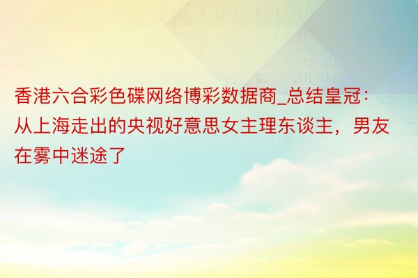 香港六合彩色碟网络博彩数据商_总结皇冠：从上海走出的央视好意思女主理东谈主，男友在雾中迷途了