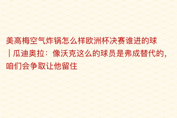 美高梅空气炸锅怎么样欧洲杯决赛谁进的球 | 瓜迪奥拉：像沃克这么的球员是弗成替代的，咱们会争取让他留住