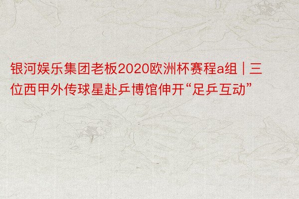 银河娱乐集团老板2020欧洲杯赛程a组 | 三位西甲外传球星赴乒博馆伸开“足乒互动”