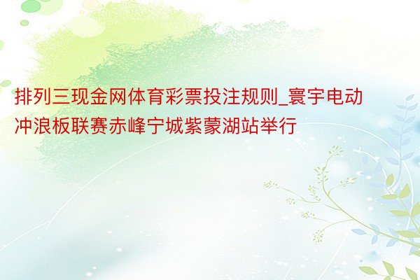 排列三现金网体育彩票投注规则_寰宇电动冲浪板联赛赤峰宁城紫蒙湖站举行