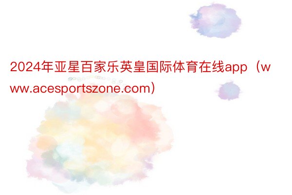 2024年亚星百家乐英皇国际体育在线app（www.acesportszone.com）