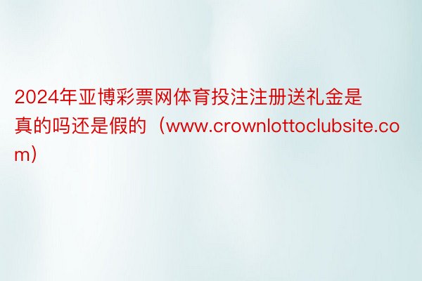 2024年亚博彩票网体育投注注册送礼金是真的吗还是假的（www.crownlottoclubsite.com）