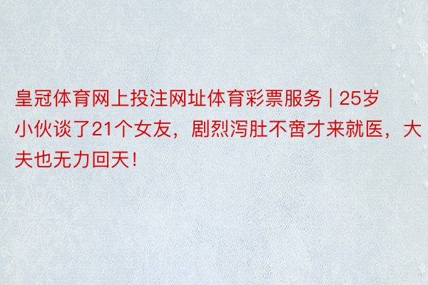 皇冠体育网上投注网址体育彩票服务 | 25岁小伙谈了21个女友，剧烈泻肚不啻才来就医，大夫也无力回天！