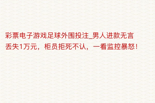 彩票电子游戏足球外围投注_男人进款无言丢失1万元，柜员拒死不认，一看监控暴怒！