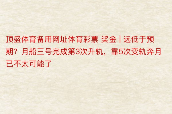 顶盛体育备用网址体育彩票 奖金 | 远低于预期？月船三号完成第3次升轨，靠5次变轨奔月已不太可能了