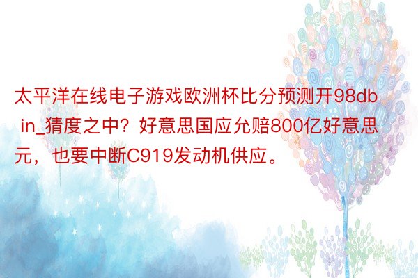 太平洋在线电子游戏欧洲杯比分预测开98db in_猜度之中？好意思国应允赔800亿好意思元，也要中断C919发动机供应。