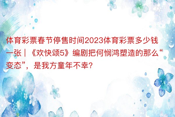 体育彩票春节停售时间2023体育彩票多少钱一张 | 《欢快颂5》编剧把何悯鸿塑造的那么“变态”，是我方童年不幸？