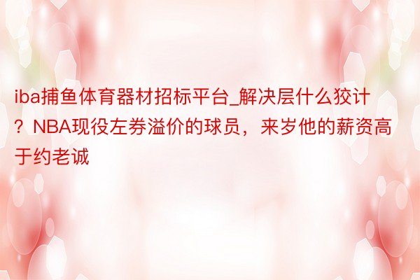 iba捕鱼体育器材招标平台_解决层什么狡计？NBA现役左券溢价的球员，来岁他的薪资高于约老诚