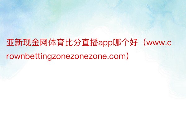 亚新现金网体育比分直播app哪个好（www.crownbettingzonezonezone.com）