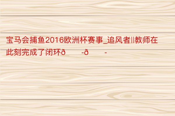 宝马会捕鱼2016欧洲杯赛事_追风者‖教师在此刻完成了闭环😭😭