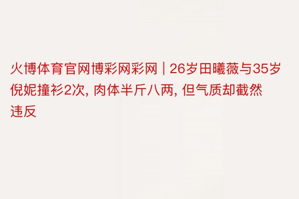 火博体育官网博彩网彩网 | 26岁田曦薇与35岁倪妮撞衫2次, 肉体半斤八两, 但气质却截然违反