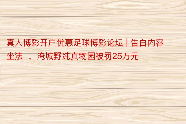 真人博彩开户优惠足球博彩论坛 | 告白内容坐法  ，淹城野纯真物园被罚25万元