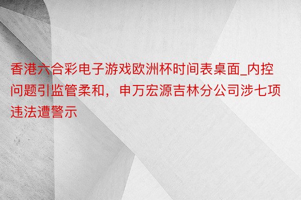 香港六合彩电子游戏欧洲杯时间表桌面_内控问题引监管柔和，申万宏源吉林分公司涉七项违法遭警示