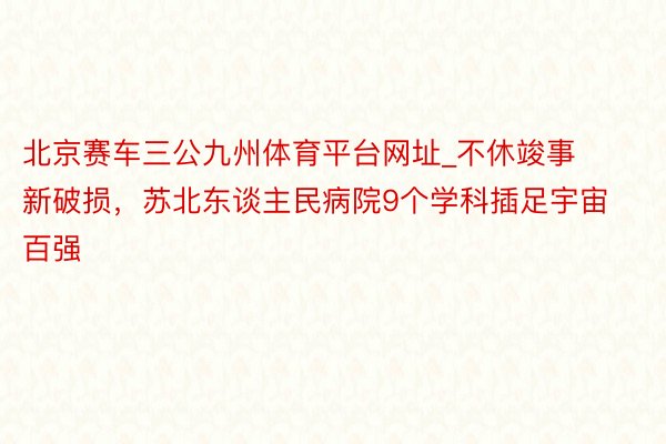 北京赛车三公九州体育平台网址_不休竣事新破损，苏北东谈主民病院9个学科插足宇宙百强