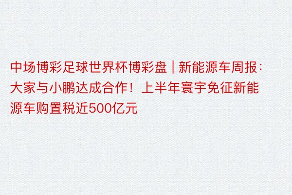 中场博彩足球世界杯博彩盘 | 新能源车周报：大家与小鹏达成合作！上半年寰宇免征新能源车购置税近500亿元