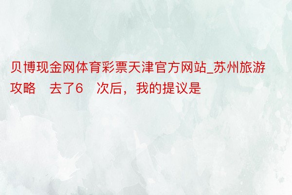 贝博现金网体育彩票天津官方网站_苏州旅游攻略➡去了6⃣次后，我的提议是