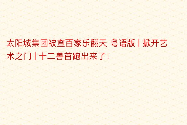 太阳城集团被查百家乐翻天 粤语版 | 掀开艺术之门 | 十二兽首跑出来了！