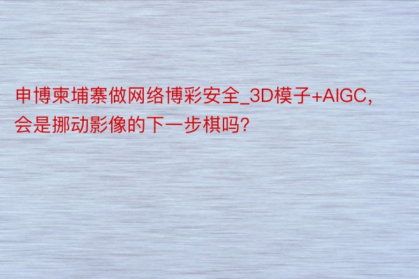 申博柬埔寨做网络博彩安全_3D模子+AIGC，会是挪动影像的下一步棋吗？