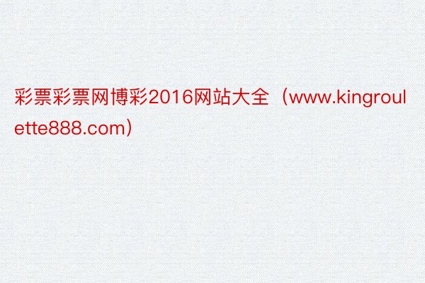 彩票彩票网博彩2016网站大全（www.kingroulette888.com）