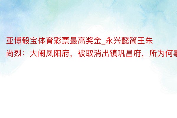 亚博骰宝体育彩票最高奖金_永兴懿简王朱尚烈：大闹凤阳府，被取消出镇巩昌府，所为何事？