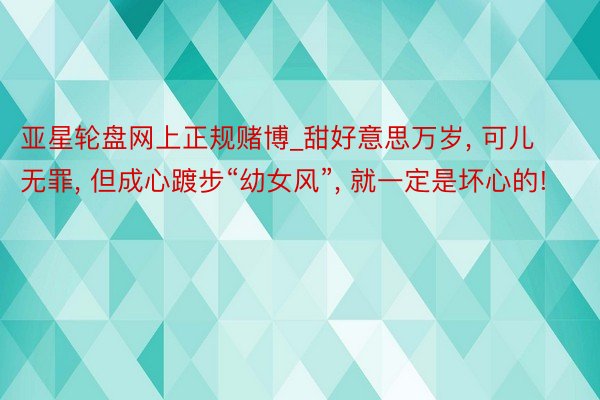 亚星轮盘网上正规赌博_甜好意思万岁, 可儿无罪, 但成心踱步“幼女风”, 就一定是坏心的!