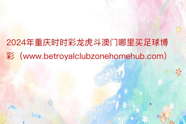 2024年重庆时时彩龙虎斗澳门哪里买足球博彩（www.betroyalclubzonehomehub.com）