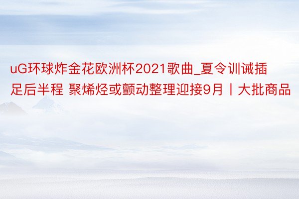 uG环球炸金花欧洲杯2021歌曲_夏令训诫插足后半程 聚烯烃或颤动整理迎接9月丨大批商品