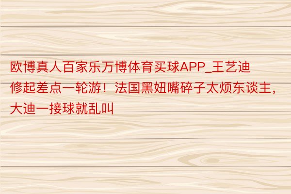 欧博真人百家乐万博体育买球APP_王艺迪修起差点一轮游！法国黑妞嘴碎子太烦东谈主，大迪一接球就乱叫