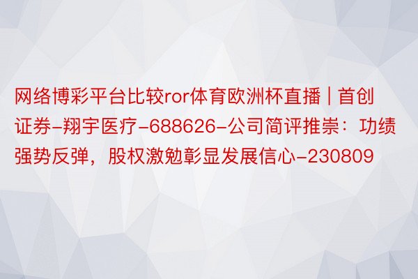 网络博彩平台比较ror体育欧洲杯直播 | 首创证券-翔宇医疗-688626-公司简评推崇：功绩强势反弹，股权激勉彰显发展信心-230809