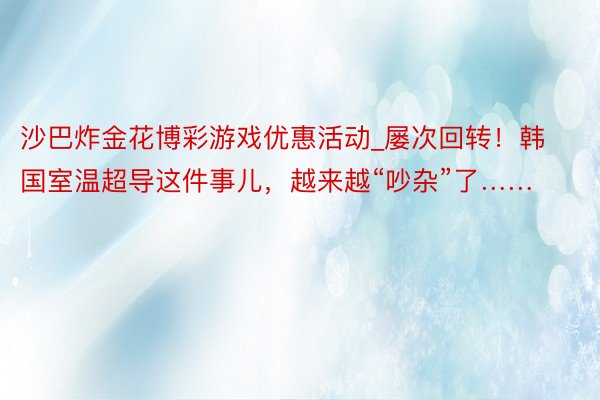 沙巴炸金花博彩游戏优惠活动_屡次回转！韩国室温超导这件事儿，越来越“吵杂”了……