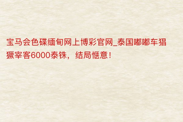 宝马会色碟缅甸网上博彩官网_泰国嘟嘟车猖獗宰客6000泰铢，结局惬意！