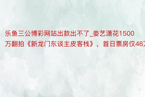 乐鱼三公博彩网站出款出不了_娄艺潇花1500万翻拍《新龙门东谈主皮客栈》，首日票房仅46万