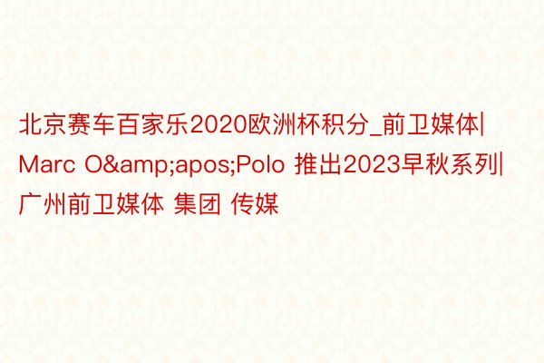 北京赛车百家乐2020欧洲杯积分_前卫媒体|Marc O&apos;Polo 推出2023早秋系列|广州前卫媒体 集团 传媒