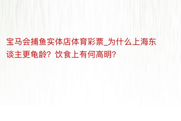 宝马会捕鱼实体店体育彩票_为什么上海东谈主更龟龄？饮食上有何高明？