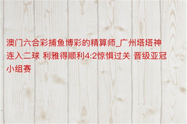 澳门六合彩捕鱼博彩的精算师_广州塔塔神连入二球 利雅得顺利4:2惊惧过关 晋级亚冠小组赛