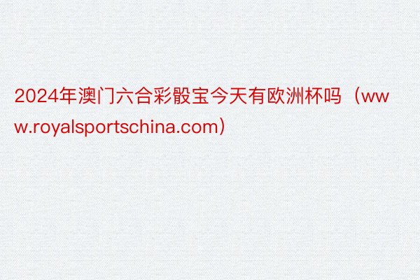 2024年澳门六合彩骰宝今天有欧洲杯吗（www.royalsportschina.com）