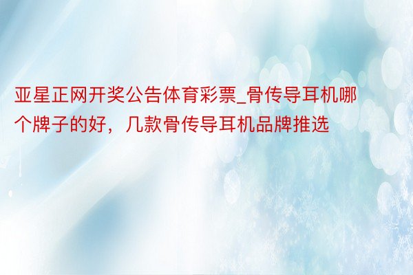 亚星正网开奖公告体育彩票_骨传导耳机哪个牌子的好，几款骨传导耳机品牌推选