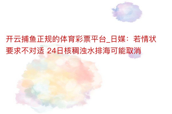 开云捕鱼正规的体育彩票平台_日媒：若情状要求不对适 24日核稠浊水排海可能取消